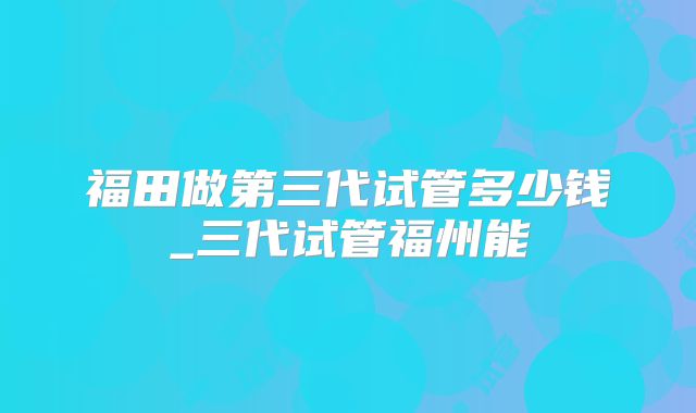 福田做第三代试管多少钱_三代试管福州能