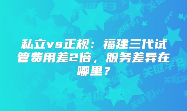 私立vs正规：福建三代试管费用差2倍，服务差异在哪里？