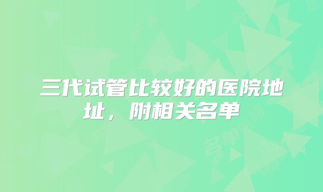 三代试管比较好的医院地址，附相关名单