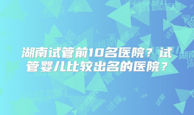 湖南试管前10名医院?试管婴儿比较出名的医院?