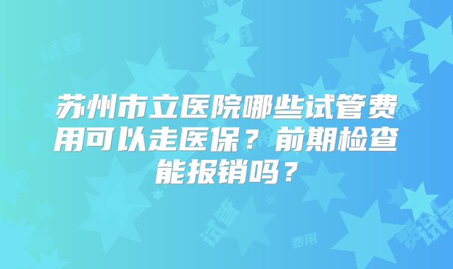 苏州市立医院哪些试管费用可以走医保？前期检查能报销吗？