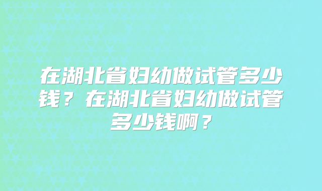 在湖北省妇幼做试管多少钱？在湖北省妇幼做试管多少钱啊？