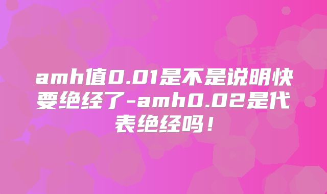 amh值0.01是不是说明快要绝经了-amh0.02是代表绝经吗!