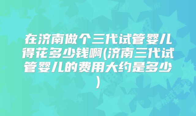 在济南做个三代试管婴儿得花多少钱啊(济南三代试管婴儿的费用大约是多少)