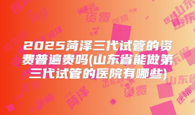 2025菏泽三代试管的资费普遍贵吗(山东省能做第三代试管的医院有哪些)