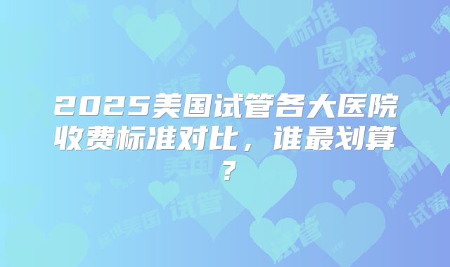 2025美国试管各大医院收费标准对比，谁最划算？