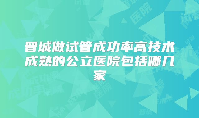 晋城做试管成功率高技术成熟的公立医院包括哪几家