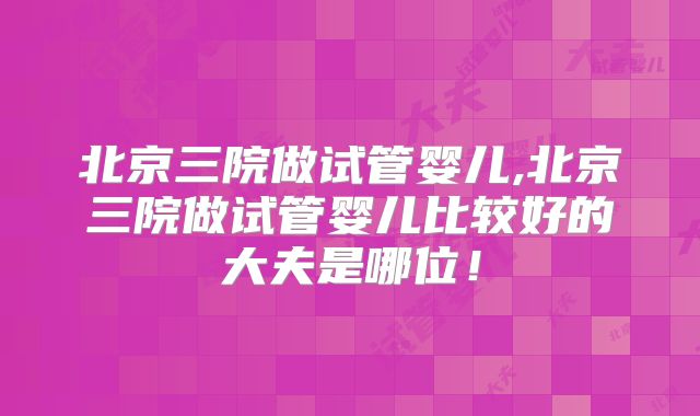 北京三院做试管婴儿,北京三院做试管婴儿比较好的大夫是哪位！