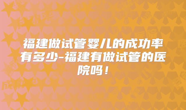 福建做试管婴儿的成功率有多少-福建有做试管的医院吗!