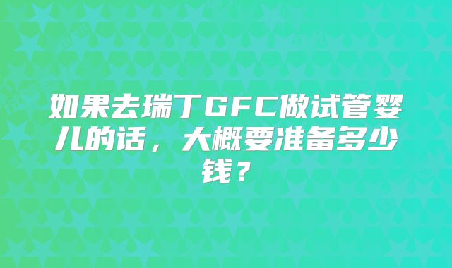 如果去瑞丁GFC做试管婴儿的话,大概要准备多少钱?