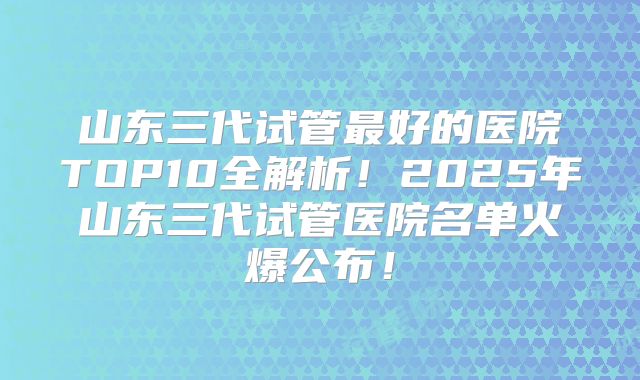 山东三代试管最好的医院TOP10全解析！2025年山东三代试管医院名单火爆公布！