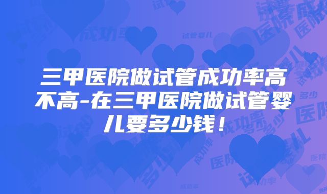 三甲医院做试管成功率高不高-在三甲医院做试管婴儿要多少钱！