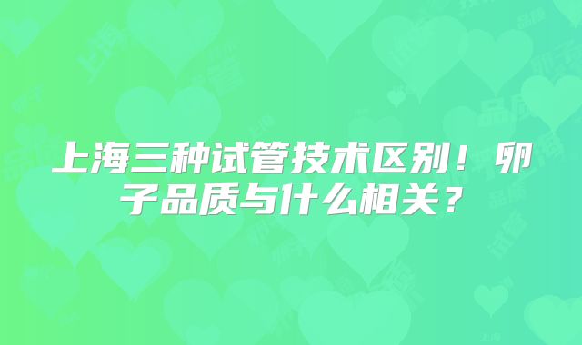 上海三种试管技术区别！卵子品质与什么相关？