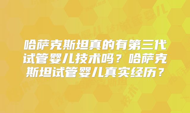 哈萨克斯坦真的有第三代试管婴儿技术吗?哈萨克斯坦试管婴儿真实经历?