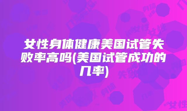 女性身体健康美国试管失败率高吗(美国试管成功的几率)