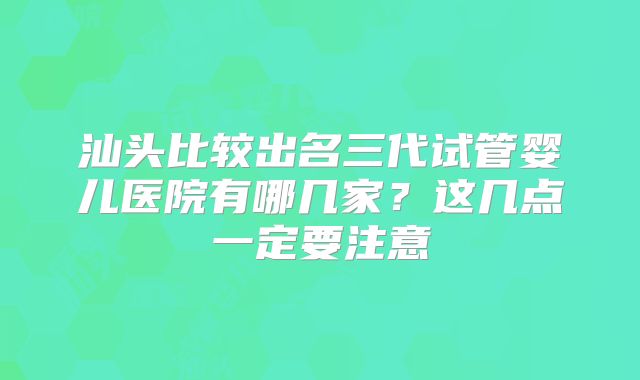 汕头比较出名三代试管婴儿医院有哪几家？这几点一定要注意