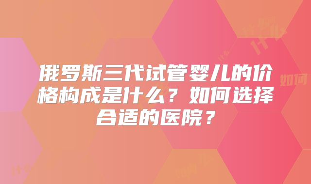 俄罗斯三代试管婴儿的价格构成是什么？如何选择合适的医院？