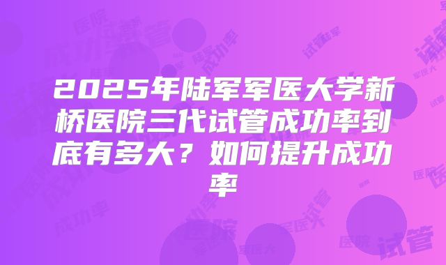 2025年陆军军医大学新桥医院三代试管成功率到底有多大？如何提升成功率