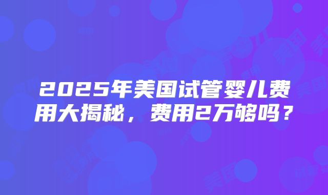 2025年美国试管婴儿费用大揭秘,费用2万够吗?