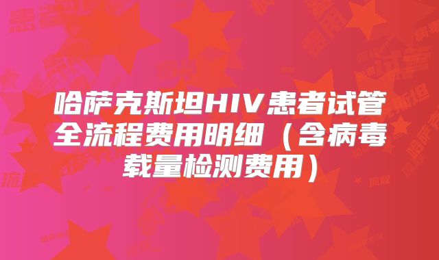 哈萨克斯坦HIV患者试管全流程费用明细（含病毒载量检测费用）