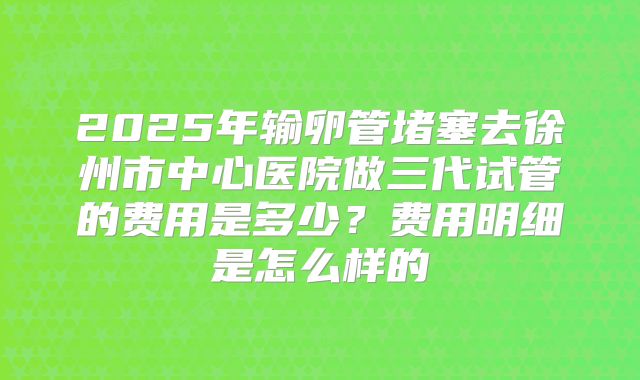 2025年输卵管堵塞去徐州市中心医院做三代试管的费用是多少？费用明细是怎么样的