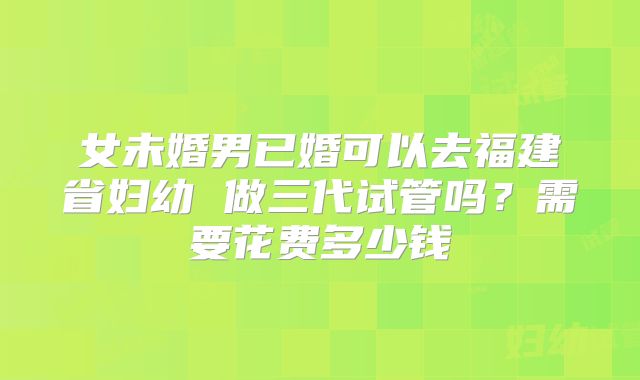 女未婚男已婚可以去福建省妇幼 做三代试管吗？需要花费多少钱