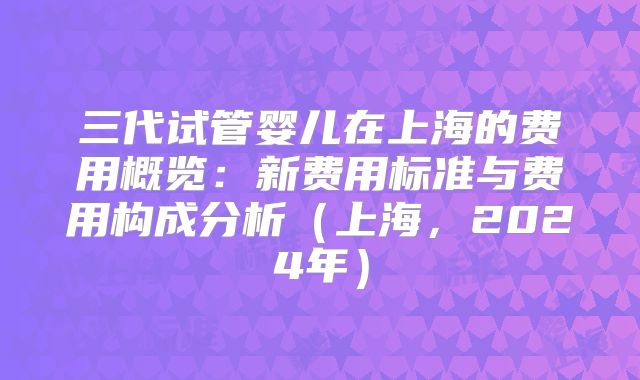 三代试管婴儿在上海的费用概览：新费用标准与费用构成分析（上海，2024年）