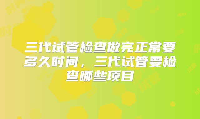 三代试管检查做完正常要多久时间,三代试管要检查哪些项目