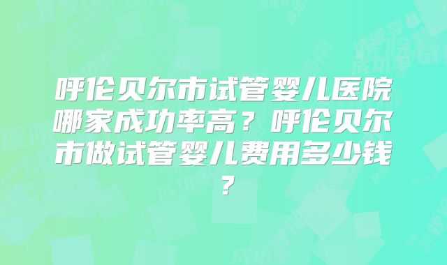 呼伦贝尔市试管婴儿医院哪家成功率高？呼伦贝尔市做试管婴儿费用多少钱？