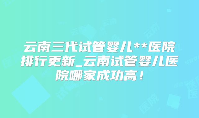云南三代试管婴儿**医院排行更新_云南试管婴儿医院哪家成功高！