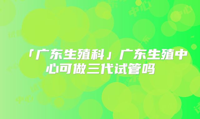 「广东生殖科」广东生殖中心可做三代试管吗