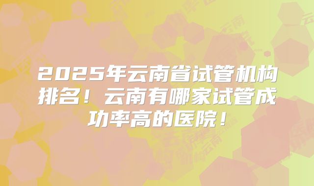 2025年云南省试管机构排名！云南有哪家试管成功率高的医院！