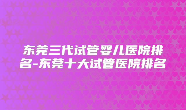 东莞三代试管婴儿医院排名-东莞十大试管医院排名