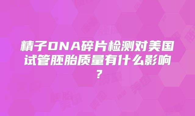 精子DNA碎片检测对美国试管胚胎质量有什么影响？