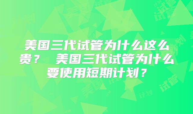 美国三代试管为什么这么贵？ 美国三代试管为什么要使用短期计划？