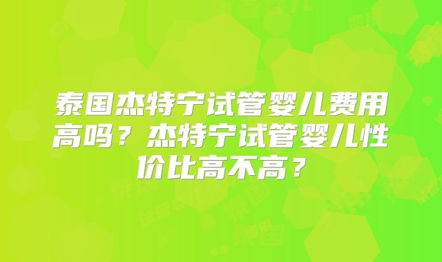 泰国杰特宁试管婴儿费用高吗？杰特宁试管婴儿性价比高不高？