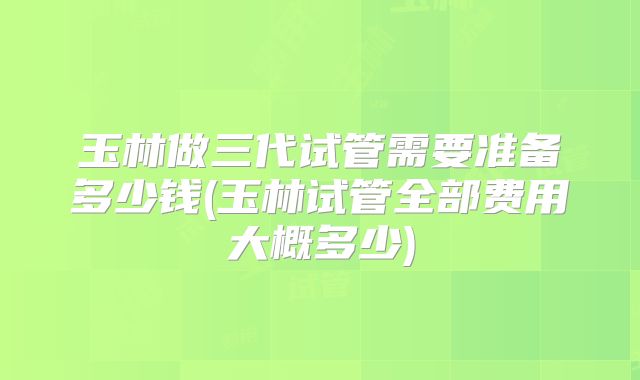 玉林做三代试管需要准备多少钱(玉林试管全部费用大概多少)
