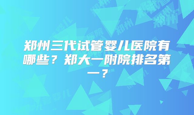 郑州三代试管婴儿医院有哪些?郑大一附院排名第一?