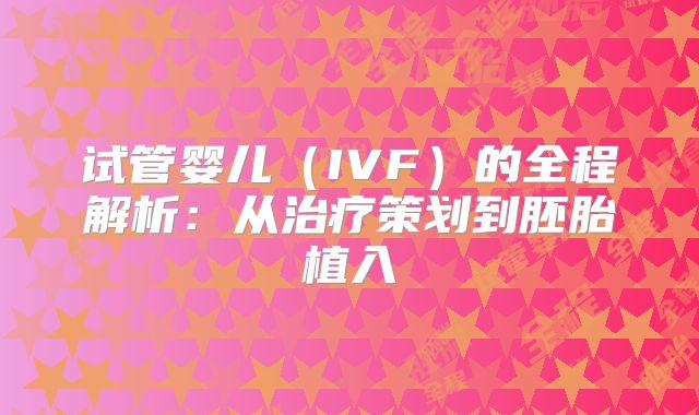 试管婴儿(IVF)的全程解析:从治疗策划到胚胎植入