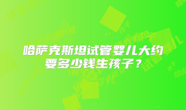 哈萨克斯坦试管婴儿大约要多少钱生孩子？
