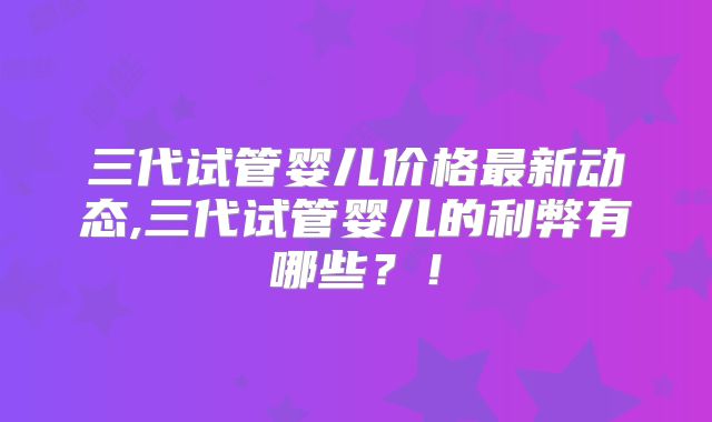 三代试管婴儿价格最新动态,三代试管婴儿的利弊有哪些？！