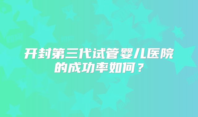 开封第三代试管婴儿医院的成功率如何？