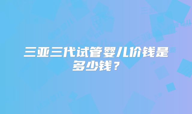 三亚三代试管婴儿价钱是多少钱？