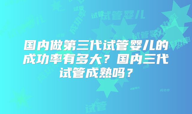 国内做第三代试管婴儿的成功率有多大？国内三代试管成熟吗？