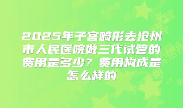 2025年子宫畸形去沧州市人民医院做三代试管的费用是多少？费用构成是怎么样的