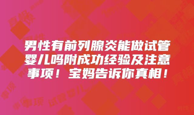 男性有前列腺炎能做试管婴儿吗附成功经验及注意事项!宝妈告诉你真相!