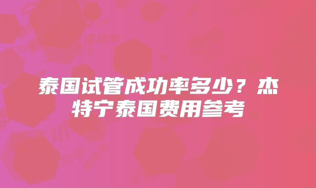 泰国试管成功率多少？杰特宁泰国费用参考