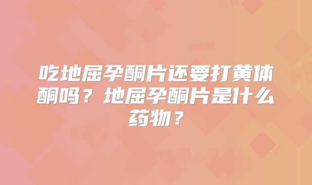 吃地屈孕酮片还要打黄体酮吗？地屈孕酮片是什么药物？
