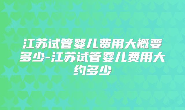 江苏试管婴儿费用大概要多少-江苏试管婴儿费用大约多少