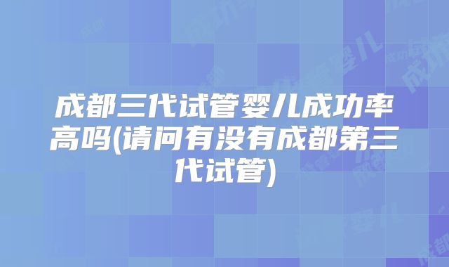 成都三代试管婴儿成功率高吗(请问有没有成都第三代试管)